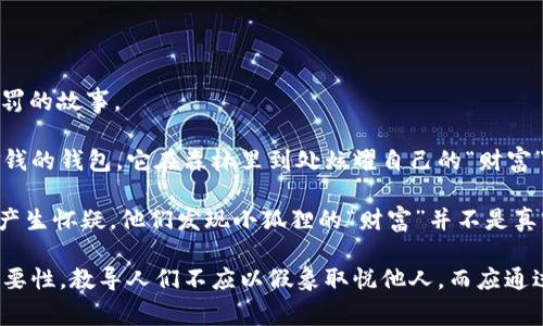 《小狐假钱包》是中国古代寓言故事，主要讲述了小狐狸通过用假钱包来获取想要的东西，最后因自己的欺骗行为而受到惩罚的故事。

故事的主角是一只狡猾的小狐狸，它发现了一个能够让自己轻松获取食物的方法。小狐狸装得很富有，假装拥有一个装满金钱的钱包。它在森林里到处炫耀自己的“财富”，吸引了许多小动物的注意。小动物们对小狐狸的财富感到羡慕，因此纷纷向它请教获取美食的方法。

起初，小狐狸利用这一假象获得了很多食物，甚至朋友们的赞美和羡慕。然而，随着时间的推移，动物们开始对小狐狸的行为产生怀疑。他们发现小狐狸的“财富”并不是真实的，而是一种虚假的炫耀。最后，狡猾的小狐狸因为自己的欺骗行为而丢失了朋友，成为孤独的个体，意识到诚信的重要性。

这个故事通过生动的情节告诉我们，欺骗虽然能够带来暂时的利益，但却会导致失去信任和友情。它强调了诚信和真实的重要性，教导人们不应以假象取悦他人，而应通过自己的努力赢得真正的尊重和信任。