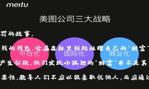 《小狐假钱包》是中国古代寓言故事，主要讲述了小狐狸通过用假钱包来获取想要的东西，最后因自己的欺骗行为而受到惩罚的故事。

故事的主角是一只狡猾的小狐狸，它发现了一个能够让自己轻松获取食物的方法。小狐狸装得很富有，假装拥有一个装满金钱的钱包。它在森林里到处炫耀自己的“财富”，吸引了许多小动物的注意。小动物们对小狐狸的财富感到羡慕，因此纷纷向它请教获取美食的方法。

起初，小狐狸利用这一假象获得了很多食物，甚至朋友们的赞美和羡慕。然而，随着时间的推移，动物们开始对小狐狸的行为产生怀疑。他们发现小狐狸的“财富”并不是真实的，而是一种虚假的炫耀。最后，狡猾的小狐狸因为自己的欺骗行为而丢失了朋友，成为孤独的个体，意识到诚信的重要性。

这个故事通过生动的情节告诉我们，欺骗虽然能够带来暂时的利益，但却会导致失去信任和友情。它强调了诚信和真实的重要性，教导人们不应以假象取悦他人，而应通过自己的努力赢得真正的尊重和信任。